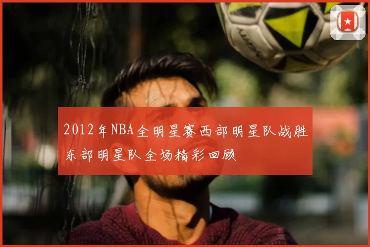 2012年NBA全明星赛西部明星队战胜东部明星队全场精彩回顾
