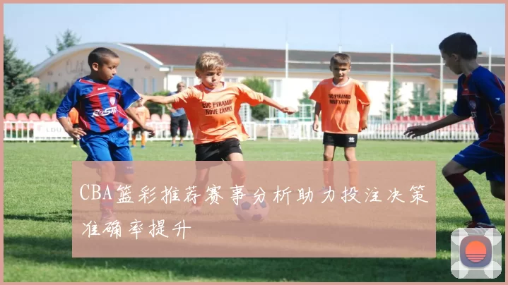 CBA篮彩推荐赛事分析助力投注决策准确率提升