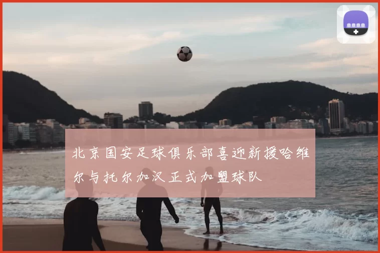 北京国安足球俱乐部喜迎新援哈维尔与托尔加汉正式加盟球队