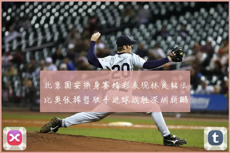 北京国安热身赛精彩表现林良铭法比奥张稀哲联手进球战胜深圳新鹏城