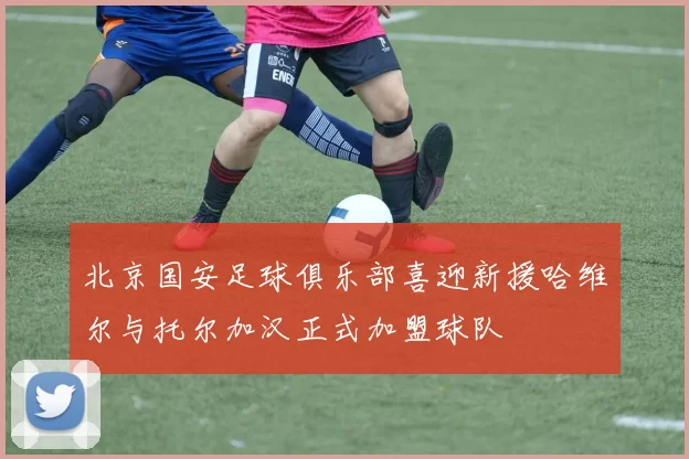 北京国安足球俱乐部喜迎新援哈维尔与托尔加汉正式加盟球队