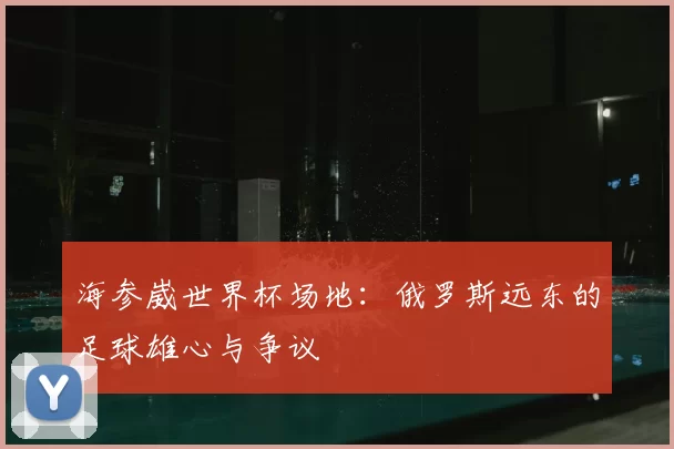 海参崴世界杯场地：俄罗斯远东的足球雄心与争议