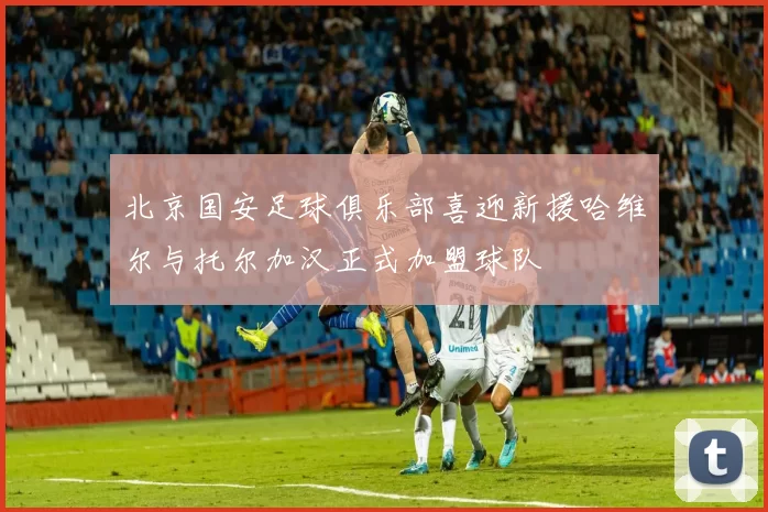 北京国安足球俱乐部喜迎新援哈维尔与托尔加汉正式加盟球队
