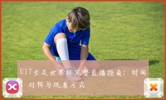 U17女足世界杯完整直播指南:时间、对阵与观看方式