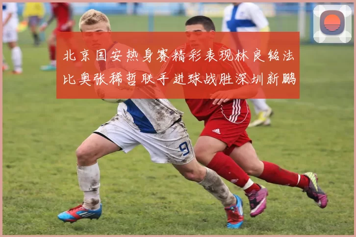 北京国安热身赛精彩表现林良铭法比奥张稀哲联手进球战胜深圳新鹏城