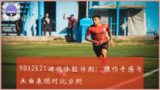 NBA2K21游戏体验评测:操作手感与画面表现对比分析