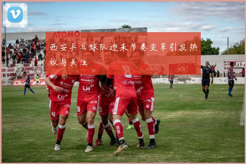 西安乒乓球队迎来节奏变革引发热议与关注