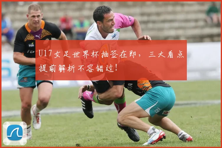 U17女足世界杯抽签在即,三大看点提前解析不容错过!