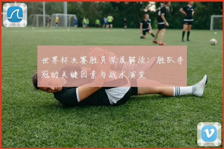 世界杯决赛胜负深度解读：胜队夺冠的关键因素与战术演变