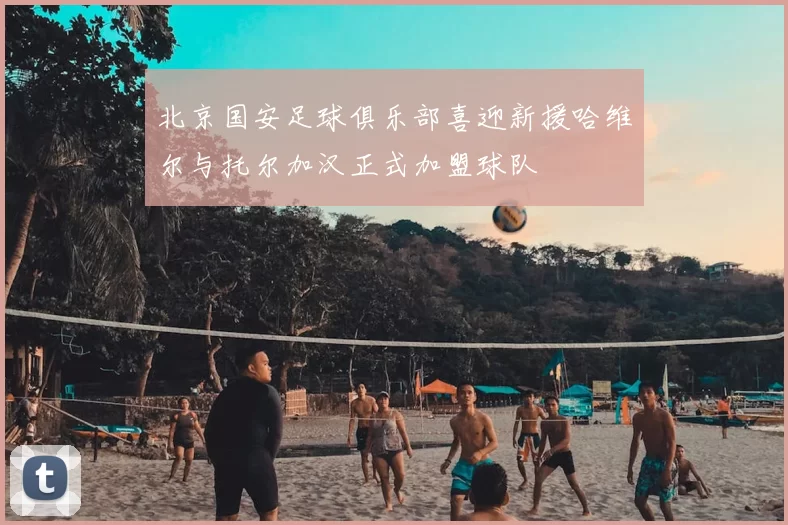北京国安足球俱乐部喜迎新援哈维尔与托尔加汉正式加盟球队
