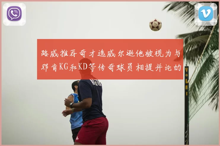 路威推荐奇才选威尔逊他被视为与邓肯KG和KD等传奇球员相提并论的未来之星