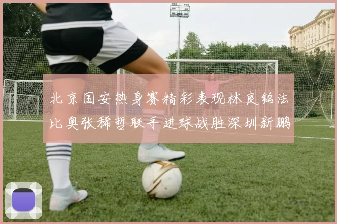 北京国安热身赛精彩表现林良铭法比奥张稀哲联手进球战胜深圳新鹏城