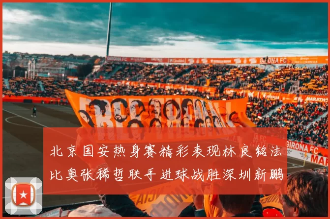 北京国安热身赛精彩表现林良铭法比奥张稀哲联手进球战胜深圳新鹏城