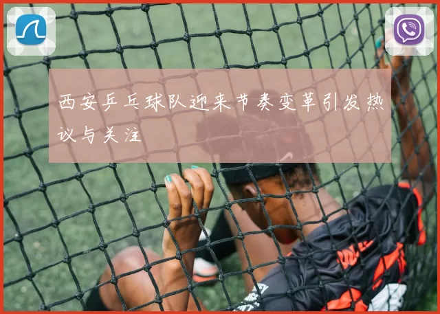 西安乒乓球队迎来节奏变革引发热议与关注