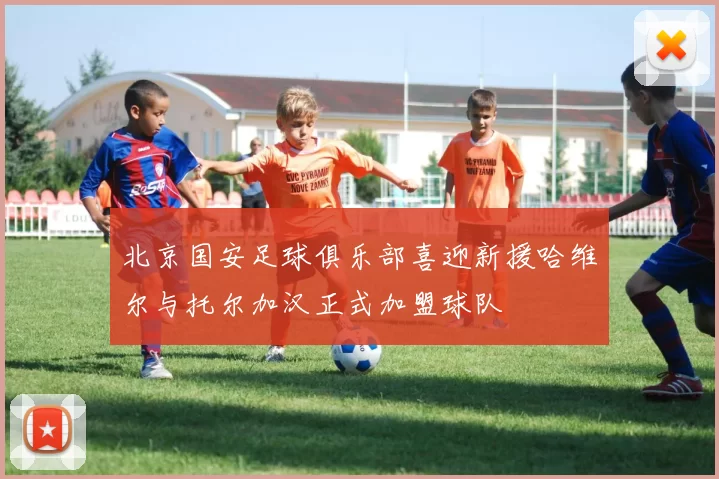北京国安足球俱乐部喜迎新援哈维尔与托尔加汉正式加盟球队