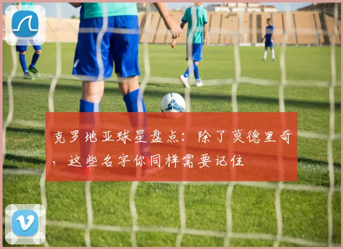 克罗地亚球星盘点：除了莫德里奇，这些名字你同样需要记住