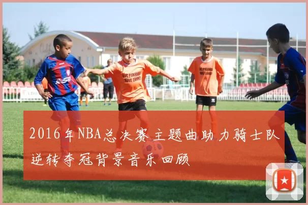 2016年NBA总决赛主题曲助力骑士队逆转夺冠背景音乐回顾