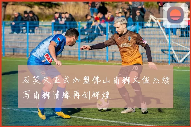 石笑天正式加盟佛山南狮文俊杰续写南狮情缘再创辉煌
