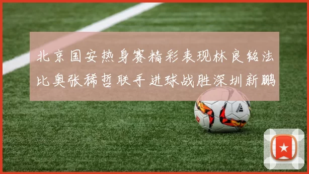 北京国安热身赛精彩表现林良铭法比奥张稀哲联手进球战胜深圳新鹏城
