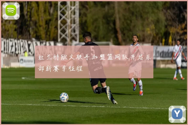 杜兰特欧文联手加盟篮网队开启东部新赛季征程
