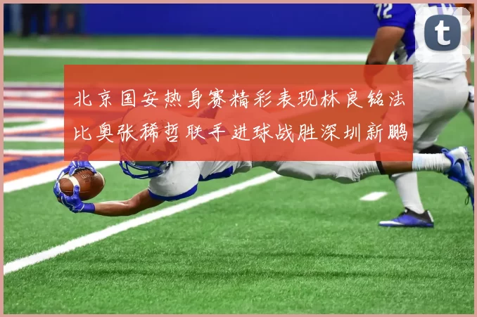 北京国安热身赛精彩表现林良铭法比奥张稀哲联手进球战胜深圳新鹏城