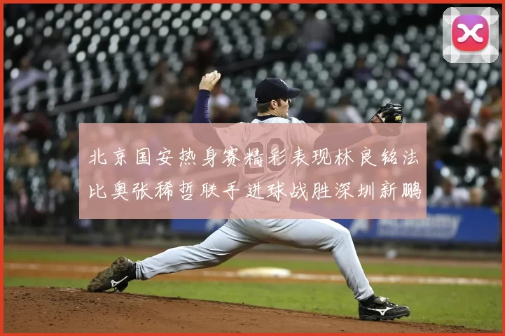 北京国安热身赛精彩表现林良铭法比奥张稀哲联手进球战胜深圳新鹏城