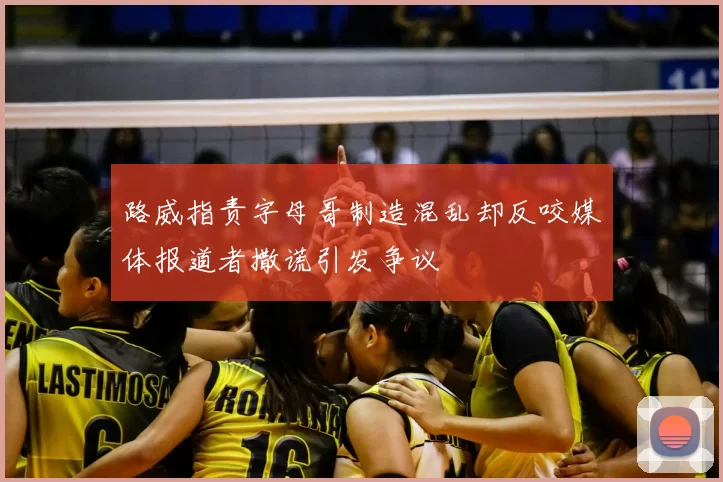 路威指责字母哥制造混乱却反咬媒体报道者撒谎引发争议