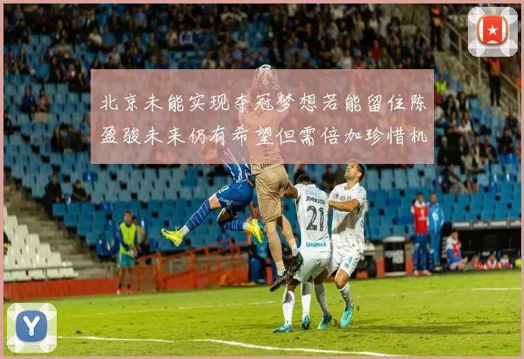 北京未能实现夺冠梦想若能留住陈盈骏未来仍有希望但需倍加珍惜机会