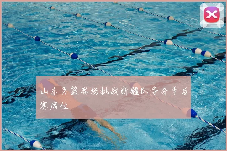 山东男篮客场挑战新疆队争夺季后赛席位