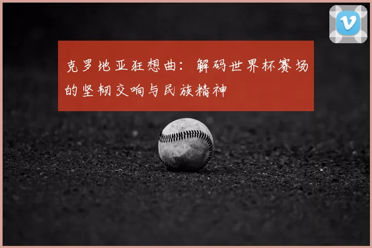 克罗地亚狂想曲：解码世界杯赛场的坚韧交响与民族精神