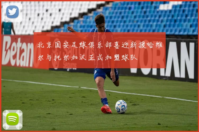 北京国安足球俱乐部喜迎新援哈维尔与托尔加汉正式加盟球队