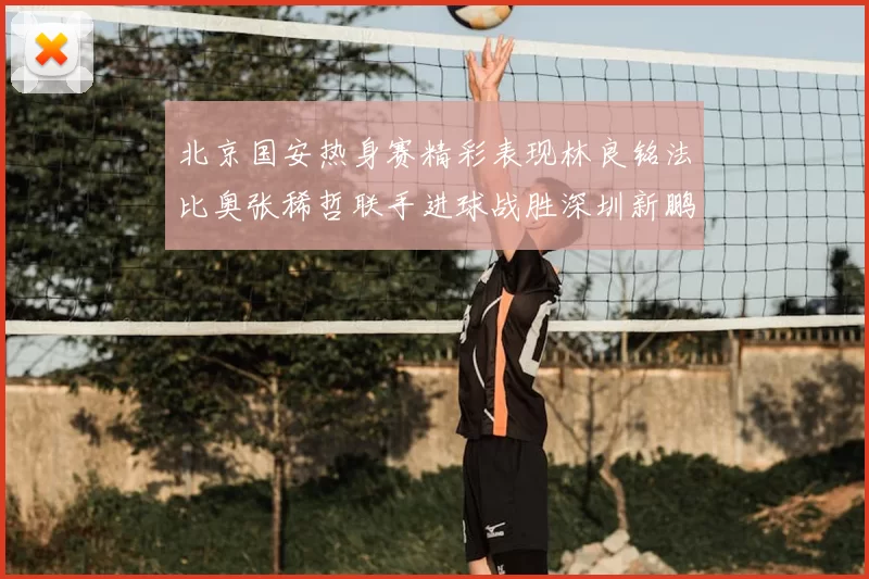 北京国安热身赛精彩表现林良铭法比奥张稀哲联手进球战胜深圳新鹏城