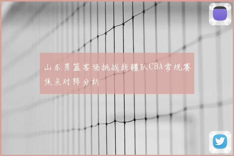 山东男篮客场挑战新疆队CBA常规赛焦点对阵分析