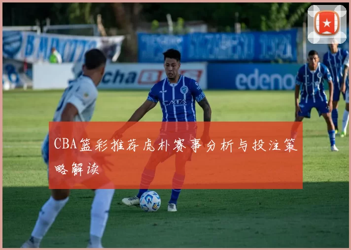 CBA篮彩推荐虎朴赛事分析与投注策略解读