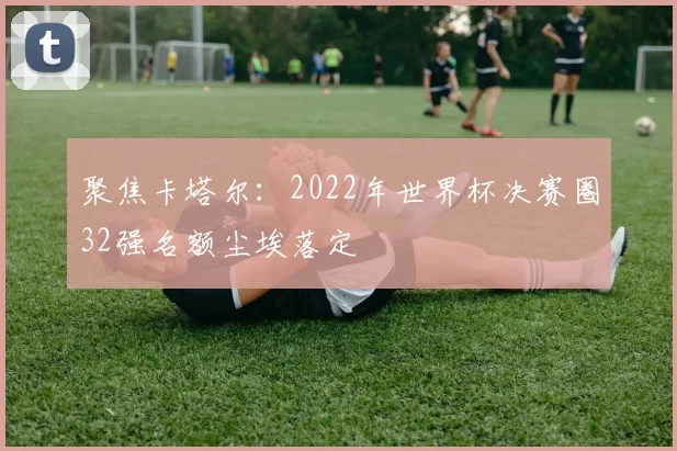 聚焦卡塔尔：2022年世界杯决赛圈32强名额尘埃落定