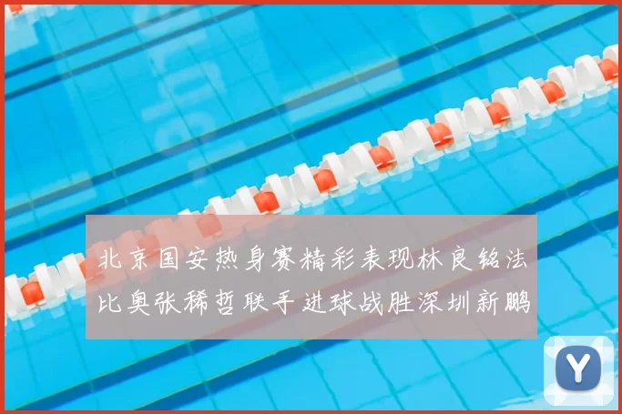 北京国安热身赛精彩表现林良铭法比奥张稀哲联手进球战胜深圳新鹏城