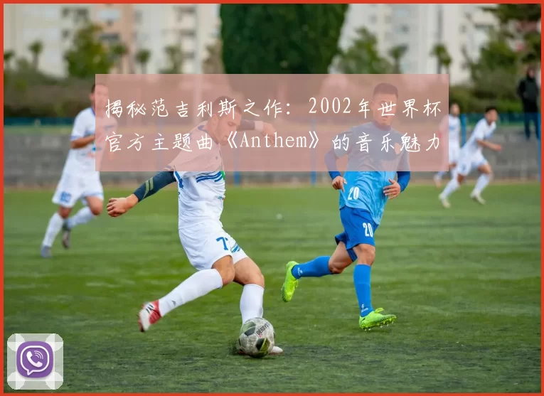 揭秘范吉利斯之作：2002年世界杯官方主题曲《Anthem》的音乐魅力