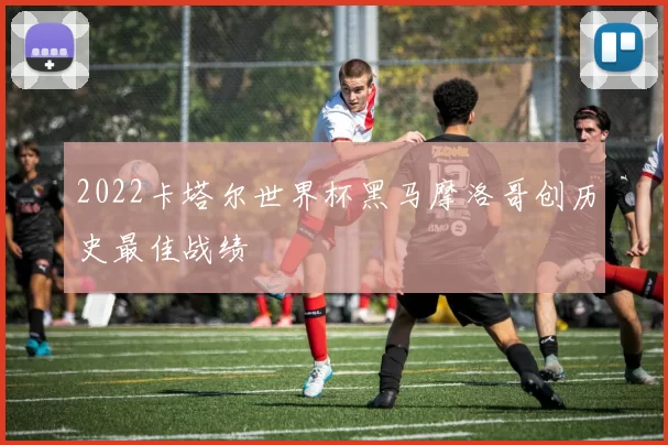 2022卡塔尔世界杯黑马摩洛哥创历史最佳战绩
