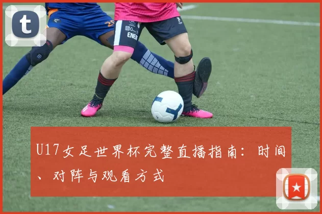 U17女足世界杯完整直播指南：时间、对阵与观看方式