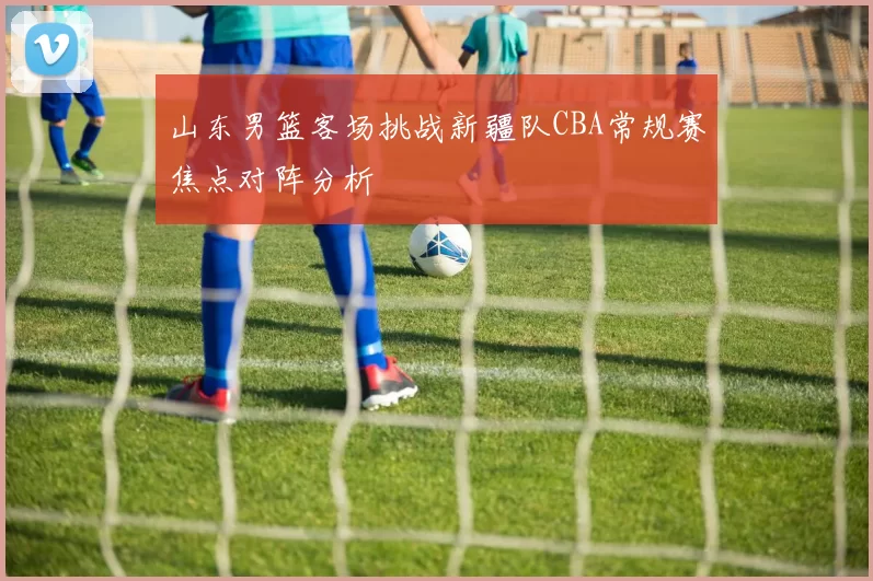 山东男篮客场挑战新疆队CBA常规赛焦点对阵分析
