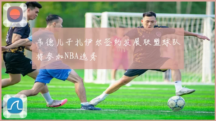 韦德儿子扎伊尔签约发展联盟球队将参加NBA选秀