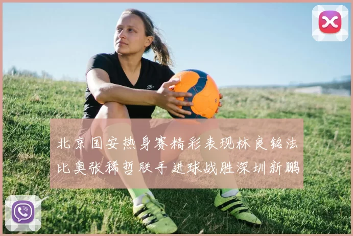 北京国安热身赛精彩表现林良铭法比奥张稀哲联手进球战胜深圳新鹏城