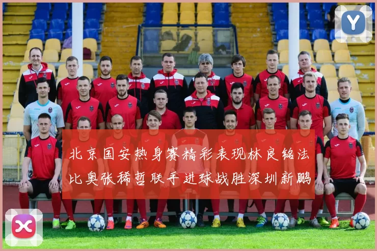 北京国安热身赛精彩表现林良铭法比奥张稀哲联手进球战胜深圳新鹏城