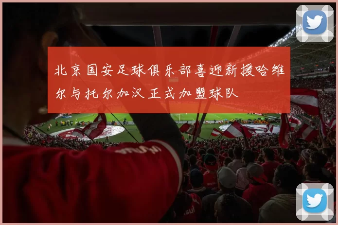 北京国安足球俱乐部喜迎新援哈维尔与托尔加汉正式加盟球队