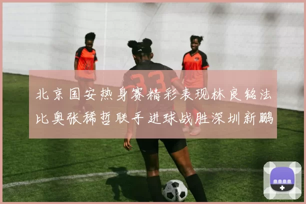 北京国安热身赛精彩表现林良铭法比奥张稀哲联手进球战胜深圳新鹏城