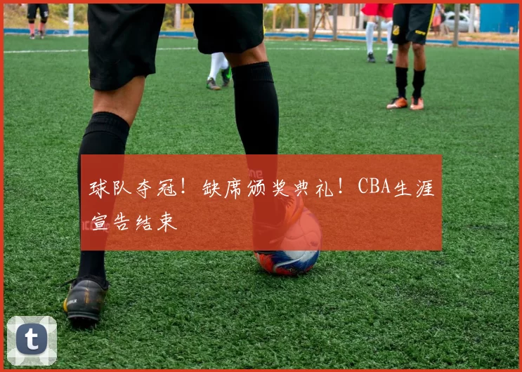 球队夺冠!缺席颁奖典礼!CBA生涯宣告结束