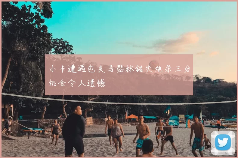 小卡遭遇包夹马瑟林错失绝杀三分机会令人遗憾