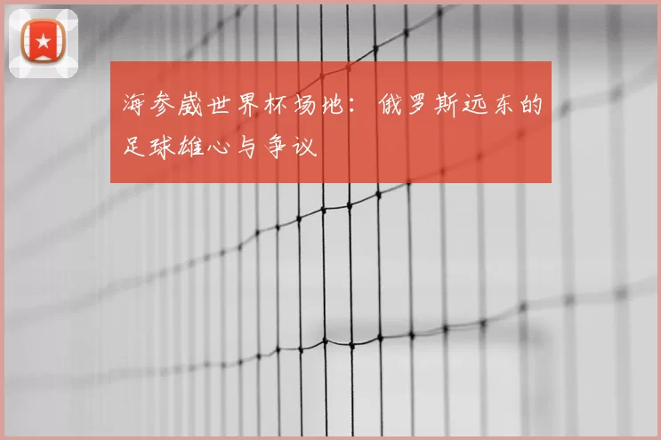 海参崴世界杯场地：俄罗斯远东的足球雄心与争议