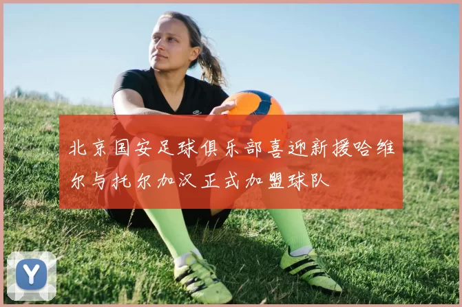北京国安足球俱乐部喜迎新援哈维尔与托尔加汉正式加盟球队