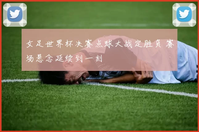 女足世界杯决赛点球大战定胜负 赛场悬念延续到一刻